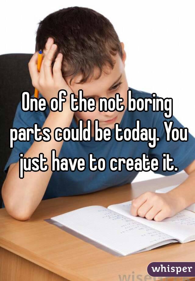 One of the not boring parts could be today. You just have to create it.