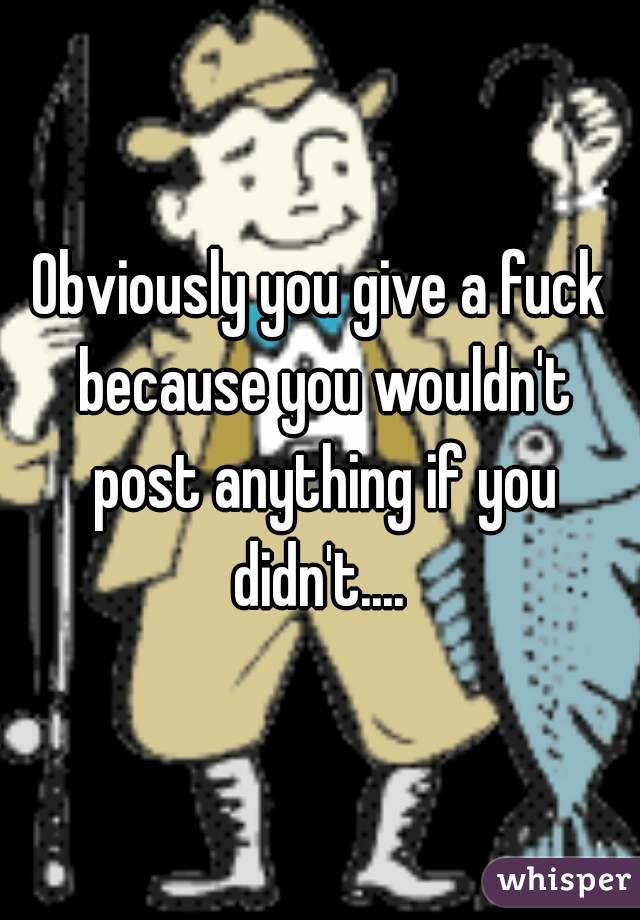 Obviously you give a fuck because you wouldn't post anything if you didn't.... 