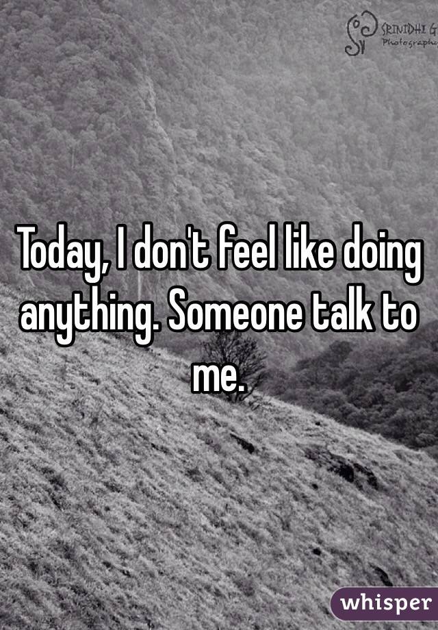 Today, I don't feel like doing anything. Someone talk to me. 