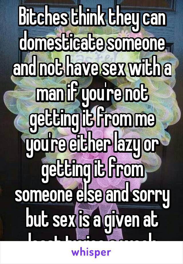 Bitches think they can domesticate someone and not have sex with a man if you're not getting it from me you're either lazy or getting it from someone else and sorry but sex is a given at least twice a week