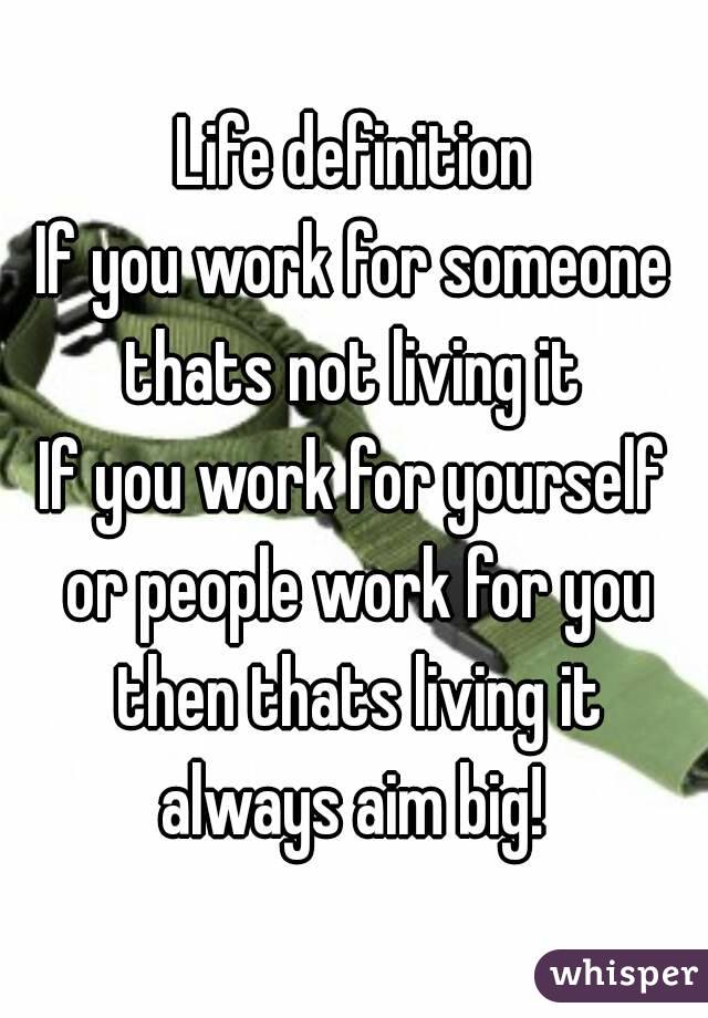 Life definition
If you work for someone thats not living it 
If you work for yourself or people work for you then thats living it always aim big! 