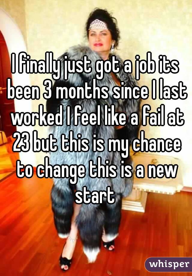 I finally just got a job its been 3 months since I last worked I feel like a fail at 23 but this is my chance to change this is a new start 
