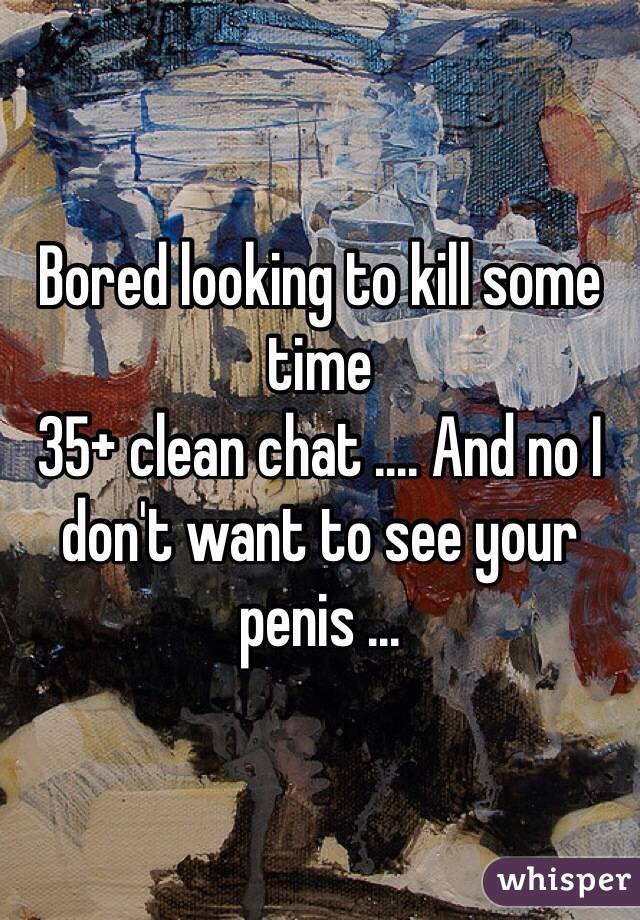 Bored looking to kill some time 
35+ clean chat .... And no I don't want to see your penis ...