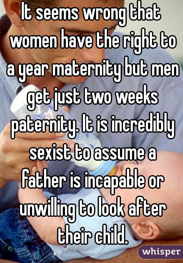 It seems wrong that women have the right to a year maternity but men get just two weeks paternity. It is incredibly sexist to assume a father is incapable or unwilling to look after their child.