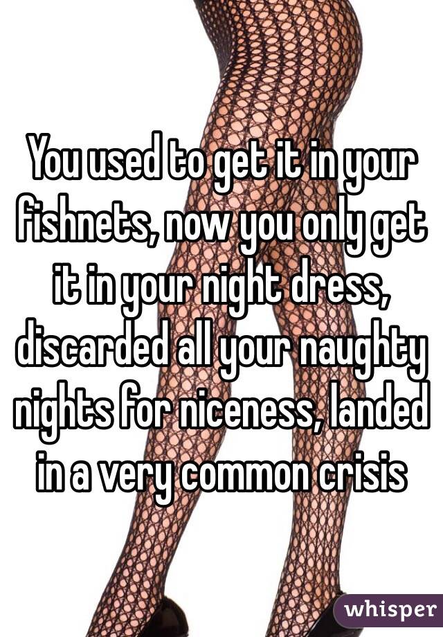 You used to get it in your fishnets, now you only get it in your night dress, discarded all your naughty nights for niceness, landed in a very common crisis