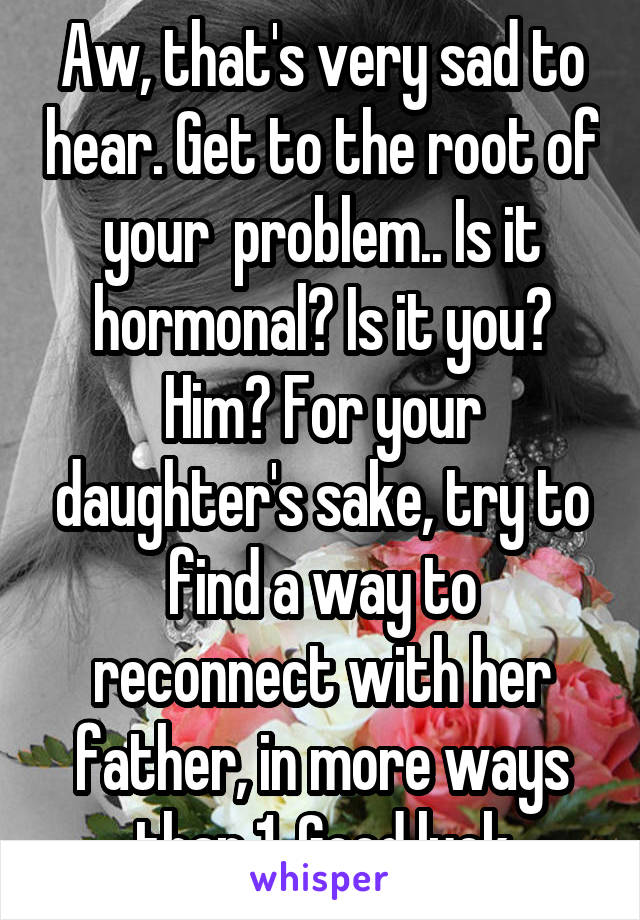 Aw, that's very sad to hear. Get to the root of your  problem.. Is it hormonal? Is it you? Him? For your daughter's sake, try to find a way to reconnect with her father, in more ways than 1. Good luck