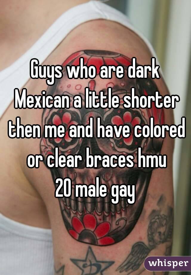 Guys who are dark Mexican a little shorter then me and have colored or clear braces hmu
20 male gay