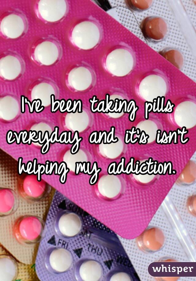 I've been taking pills everyday and it's isn't helping my addiction. 