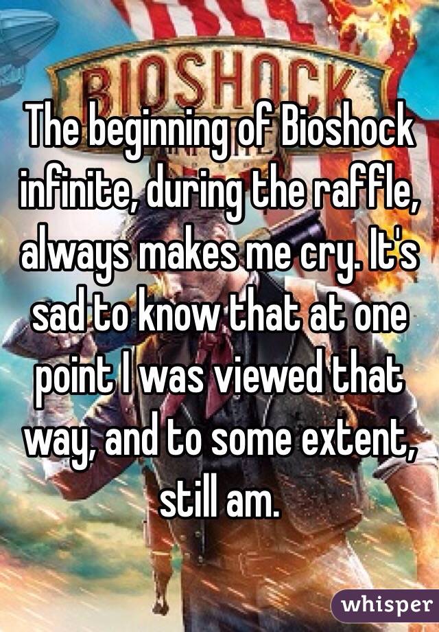 The beginning of Bioshock infinite, during the raffle, always makes me cry. It's sad to know that at one point I was viewed that way, and to some extent, still am.