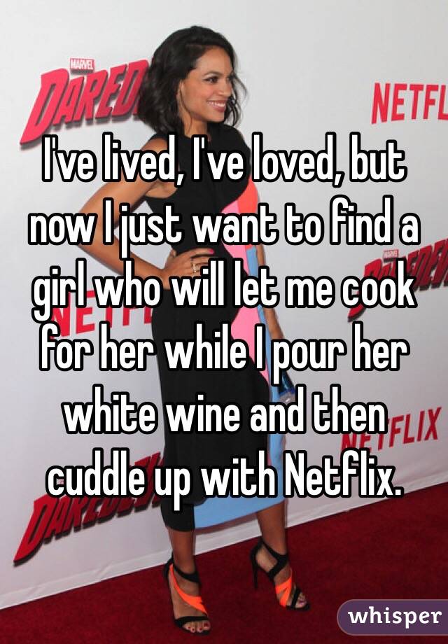 I've lived, I've loved, but now I just want to find a girl who will let me cook for her while I pour her white wine and then cuddle up with Netflix. 