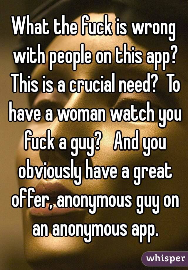 What the fuck is wrong with people on this app? This is a crucial need?  To have a woman watch you fuck a guy?   And you obviously have a great offer, anonymous guy on an anonymous app.