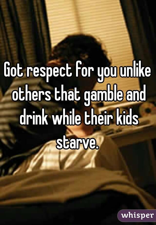 Got respect for you unlike others that gamble and drink while their kids starve. 