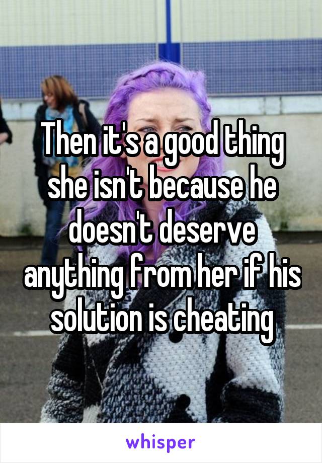 Then it's a good thing she isn't because he doesn't deserve anything from her if his solution is cheating