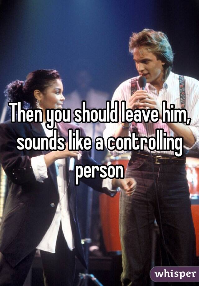 Then you should leave him, sounds like a controlling person