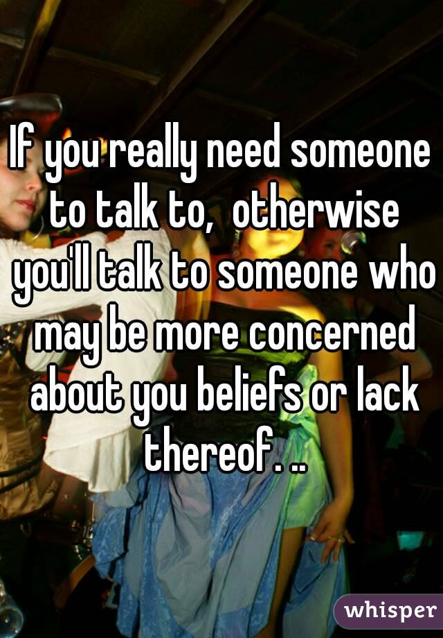 If you really need someone to talk to,  otherwise you'll talk to someone who may be more concerned about you beliefs or lack thereof. ..