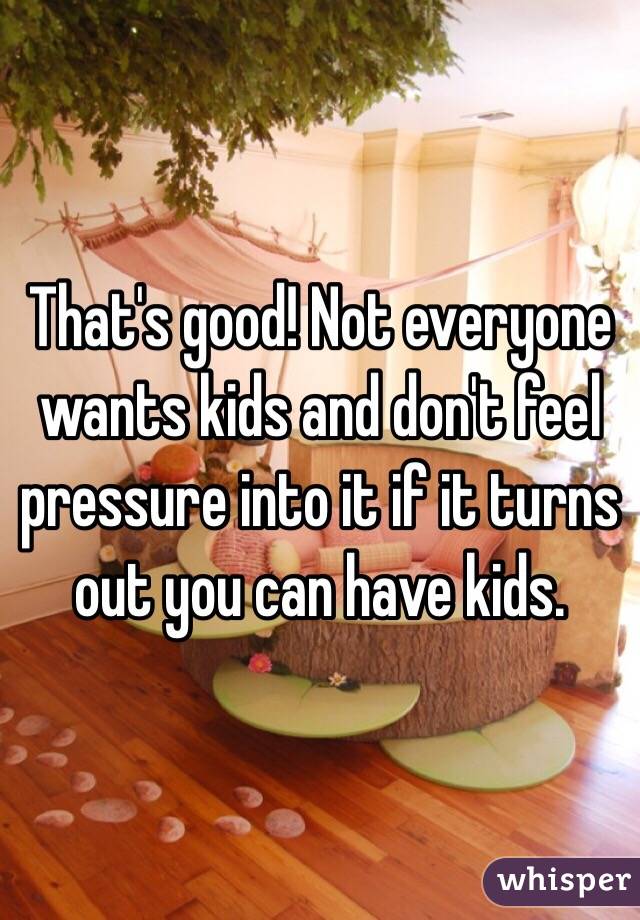 That's good! Not everyone wants kids and don't feel pressure into it if it turns out you can have kids. 