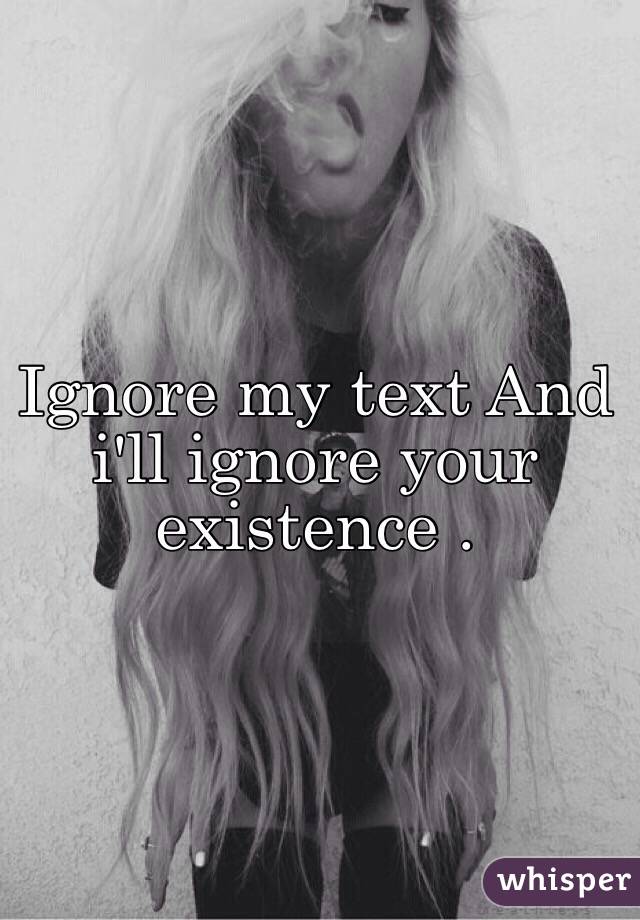 Ignore my text And i'll ignore your existence . 