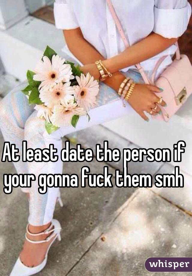 At least date the person if your gonna fuck them smh