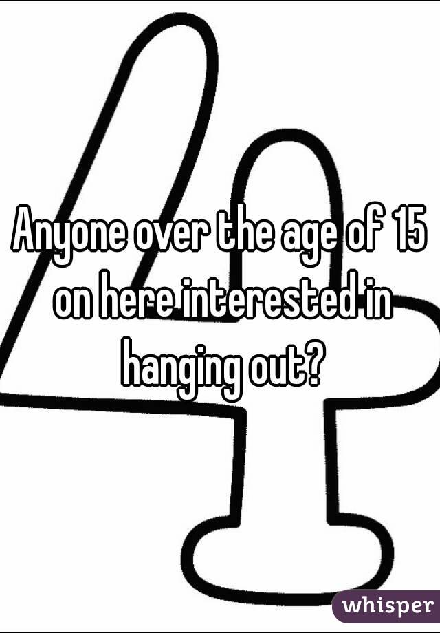 Anyone over the age of 15 on here interested in hanging out?