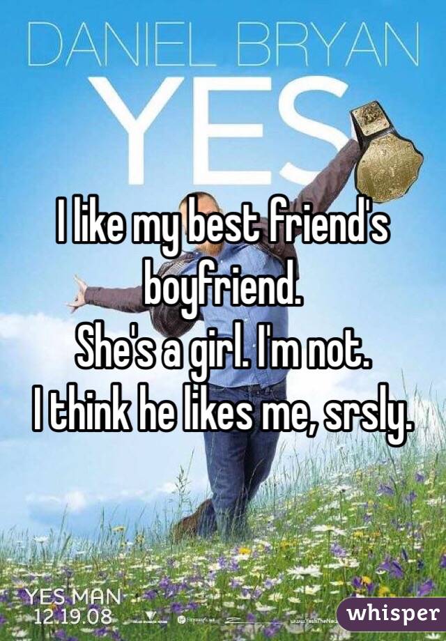 I like my best friend's boyfriend.
She's a girl. I'm not.
I think he likes me, srsly.