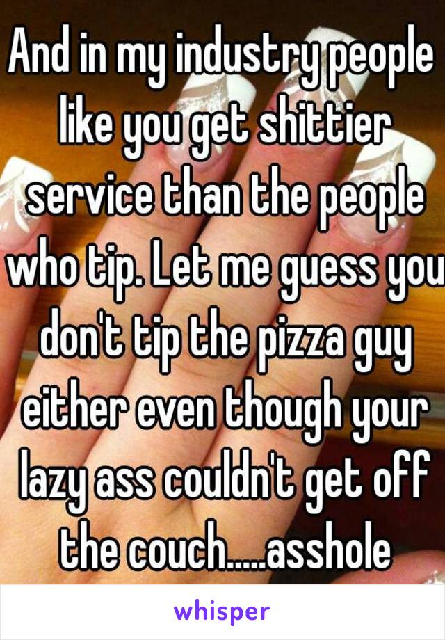 And in my industry people like you get shittier service than the people who tip. Let me guess you don't tip the pizza guy either even though your lazy ass couldn't get off the couch.....asshole