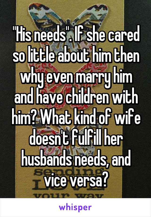 "His needs". If she cared so little about him then why even marry him and have children with him? What kind of wife doesn't fulfill her husbands needs, and vice versa?