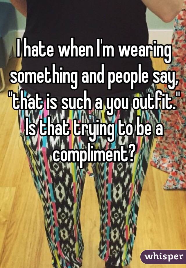 I hate when I'm wearing something and people say, "that is such a you outfit." Is that trying to be a compliment? 