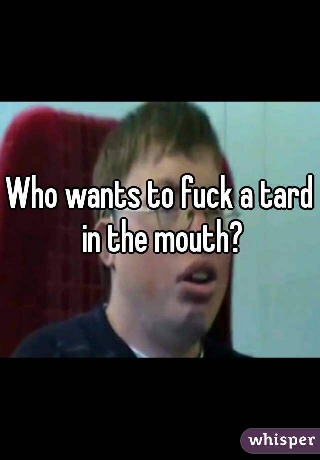 Who wants to fuck a tard in the mouth?