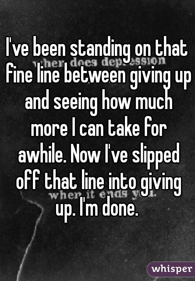 I've been standing on that fine line between giving up and seeing how much more I can take for awhile. Now I've slipped off that line into giving up. I'm done. 