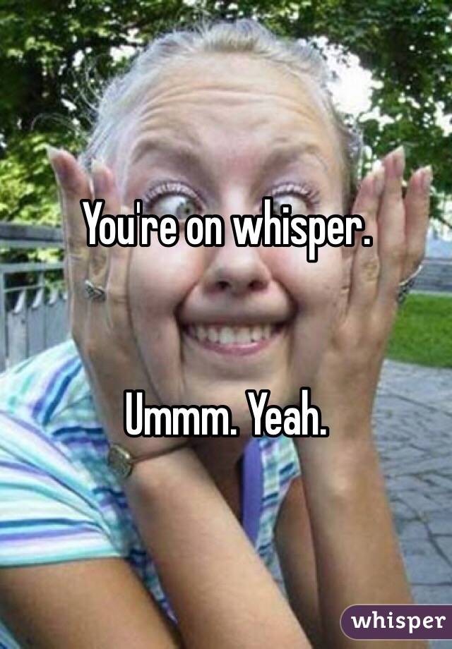 You're on whisper. 


Ummm. Yeah. 