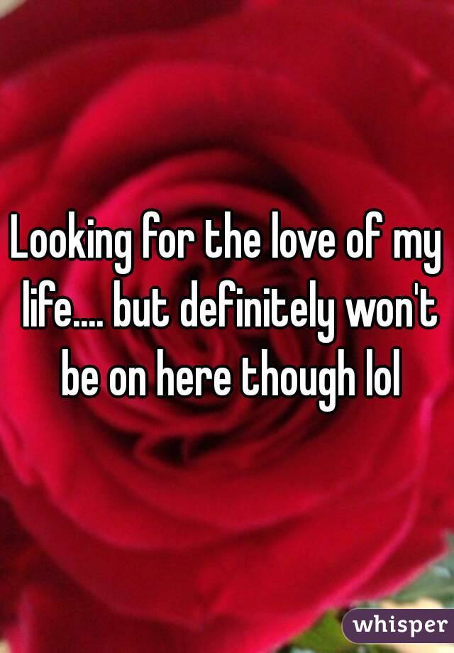 Looking for the love of my life.... but definitely won't be on here though lol