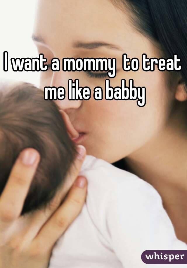 I want a mommy  to treat me like a babby