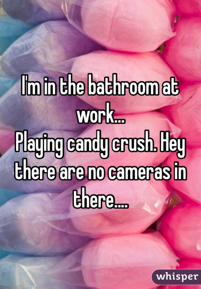 I'm in the bathroom at work...
Playing candy crush. Hey there are no cameras in there....