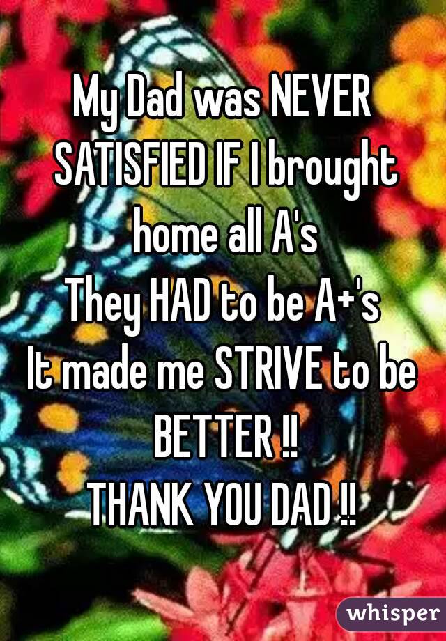My Dad was NEVER SATISFIED IF I brought home all A's
They HAD to be A+'s
It made me STRIVE to be BETTER !!
THANK YOU DAD !!