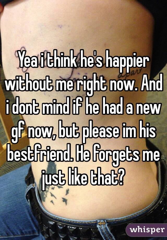 Yea i think he's happier without me right now. And i dont mind if he had a new gf now, but please im his bestfriend. He forgets me just like that?