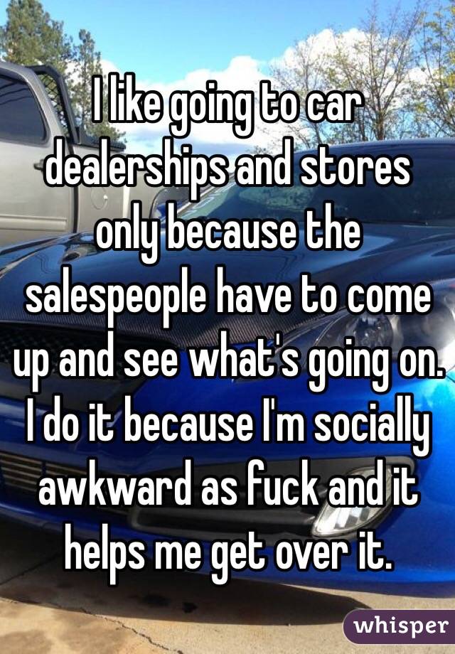 I like going to car dealerships and stores only because the salespeople have to come up and see what's going on. I do it because I'm socially awkward as fuck and it helps me get over it.
