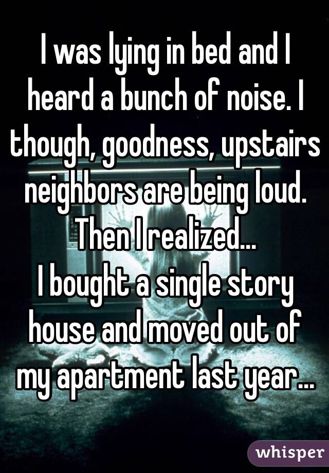 I was lying in bed and I heard a bunch of noise. I though, goodness, upstairs neighbors are being loud. 
Then I realized...
I bought a single story house and moved out of my apartment last year...