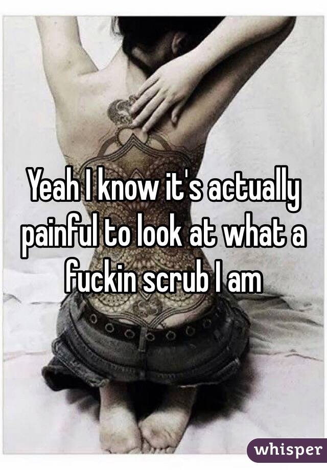 Yeah I know it's actually painful to look at what a fuckin scrub I am