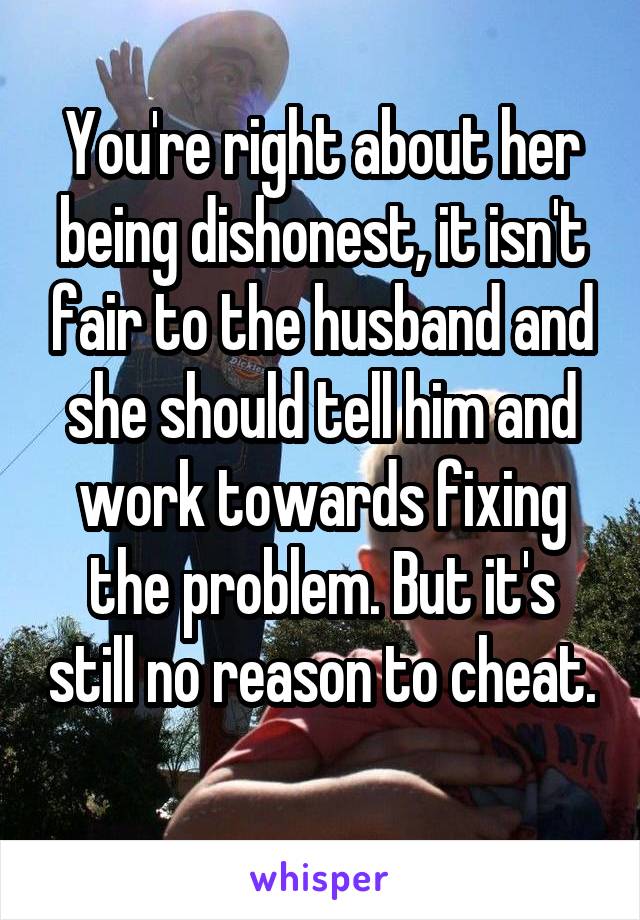 You're right about her being dishonest, it isn't fair to the husband and she should tell him and work towards fixing the problem. But it's still no reason to cheat. 