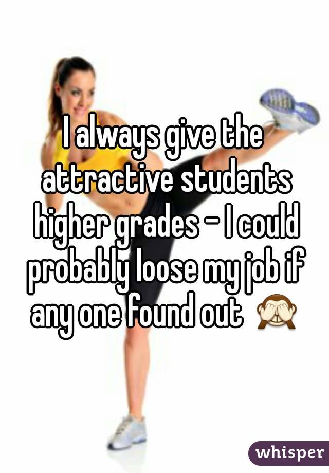 I always give the attractive students higher grades - I could probably loose my job if any one found out 🙈