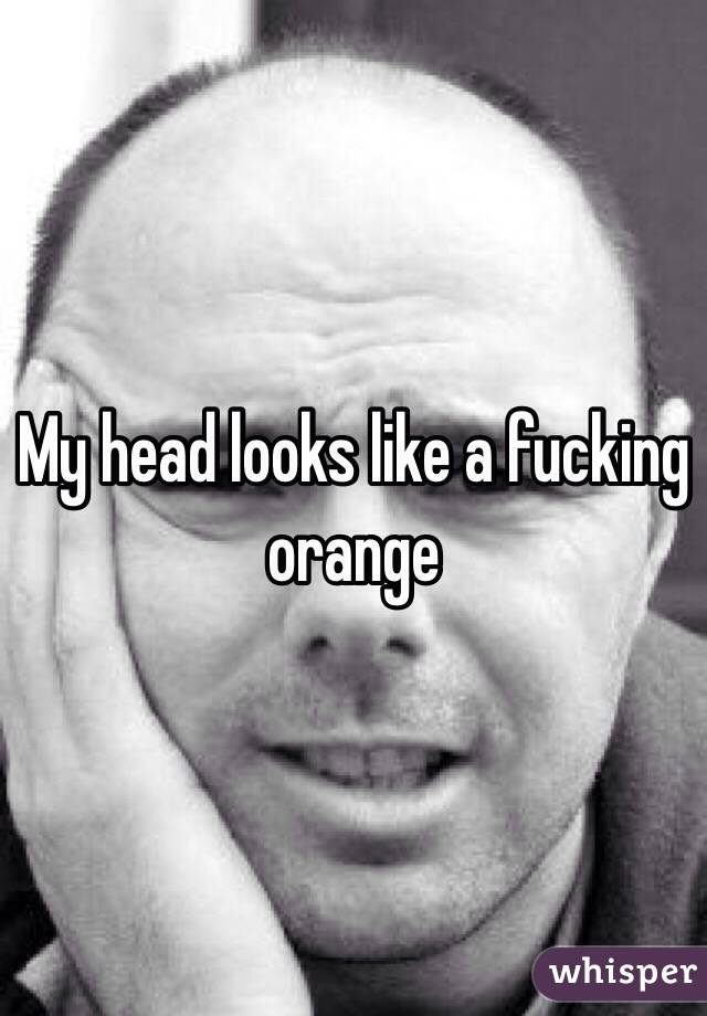 My head looks like a fucking orange
