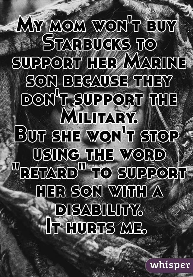 My mom won't buy Starbucks to support her Marine son because they don't support the Military.
But she won't stop using the word "retard" to support her son with a disability.
It hurts me.