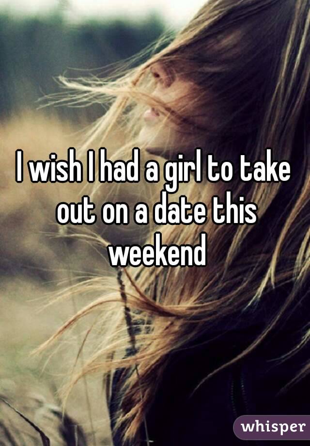 I wish I had a girl to take out on a date this weekend