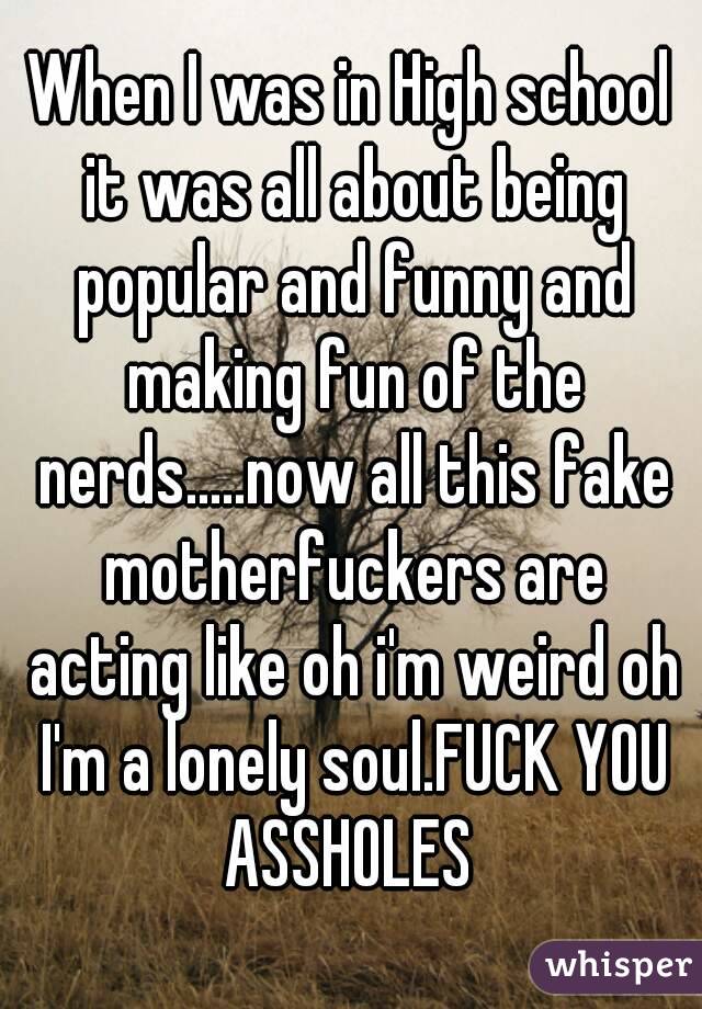 When I was in High school it was all about being popular and funny and making fun of the nerds.....now all this fake motherfuckers are acting like oh i'm weird oh I'm a lonely soul.FUCK YOU ASSHOLES 