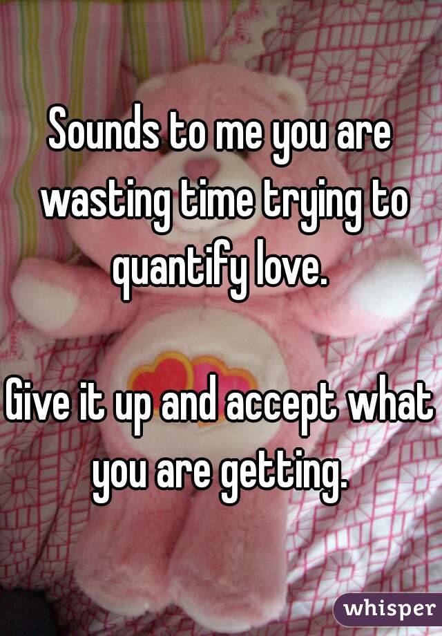 Sounds to me you are wasting time trying to quantify love. 

Give it up and accept what you are getting. 
