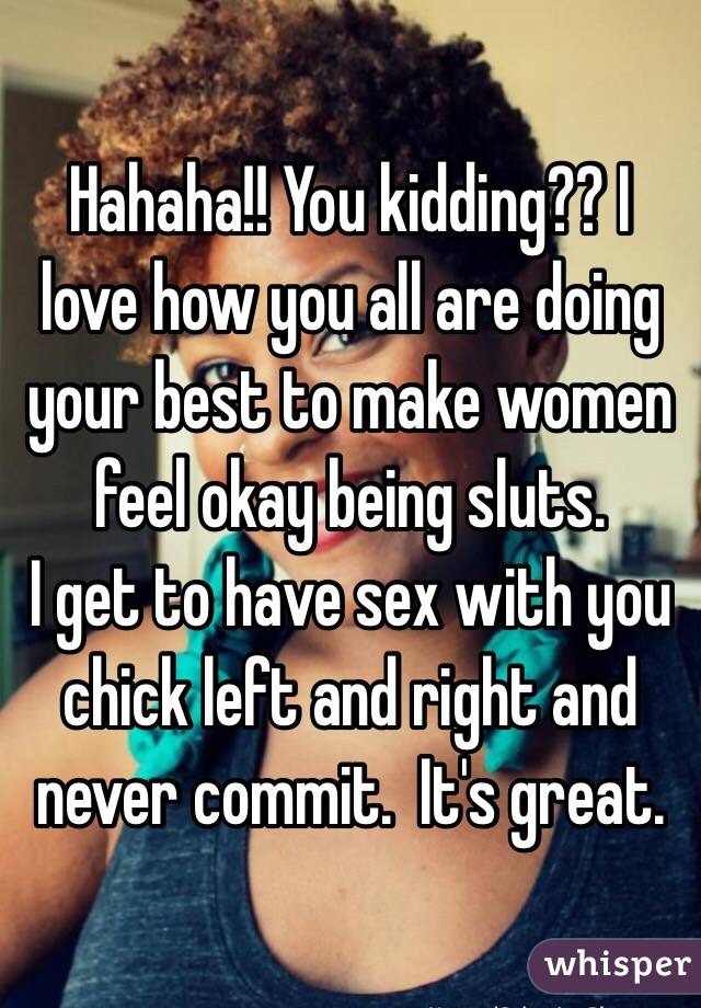 Hahaha!! You kidding?? I love how you all are doing your best to make women feel okay being sluts. 
I get to have sex with you chick left and right and never commit.  It's great.