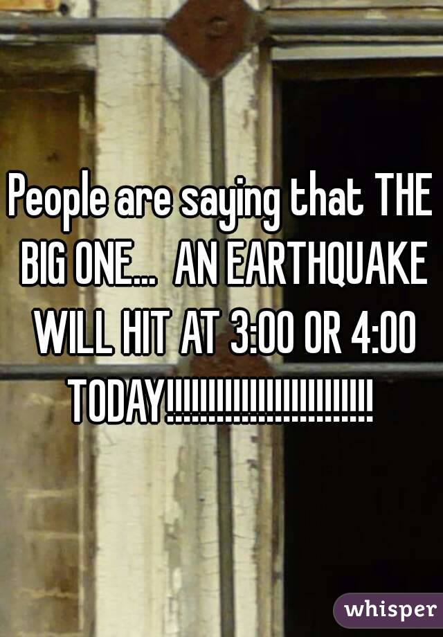 People are saying that THE BIG ONE...  AN EARTHQUAKE WILL HIT AT 3:00 OR 4:00 TODAY!!!!!!!!!!!!!!!!!!!!!!!!! 