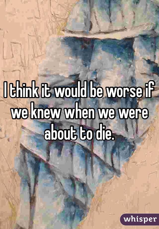 I think it would be worse if we knew when we were about to die. 