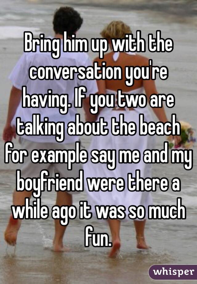 Bring him up with the conversation you're having. If you two are talking about the beach for example say me and my boyfriend were there a while ago it was so much fun. 