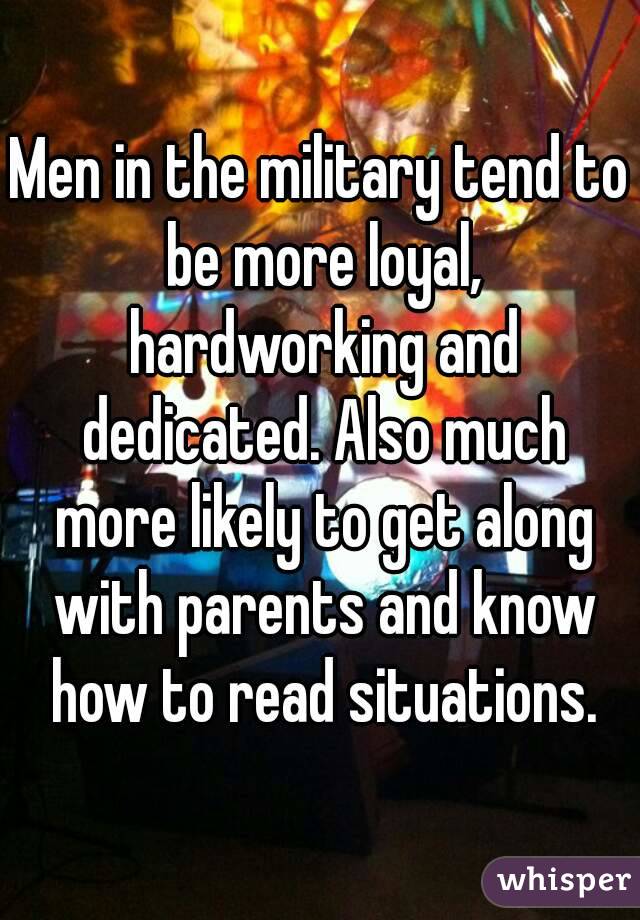 Men in the military tend to be more loyal, hardworking and dedicated. Also much more likely to get along with parents and know how to read situations.